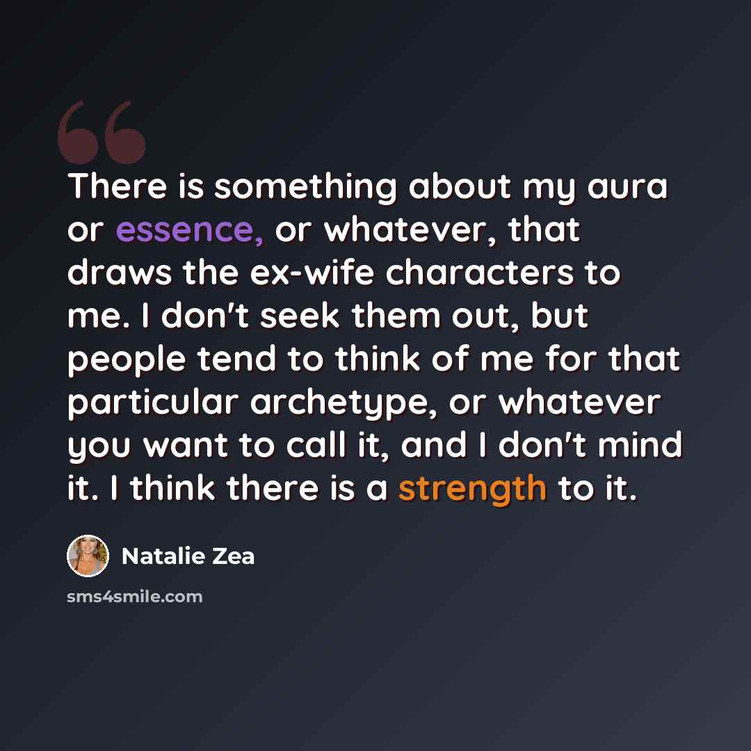 “There is something about my aura or essence, or whatever, that draws the ex-wife characters to me. I don't seek them out, but people tend to think of me for that particular archetype, or whatever you want to call it, and I don't mind it. I think there is a strength to it.” quote by Natalie Zea