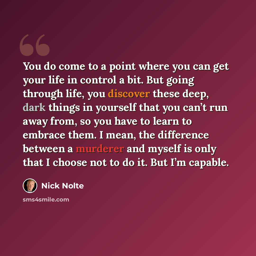 “You do come to a point where you can get your life in control a bit. But going through life, you discover these deep, dark things in yourself that you can’t run away from, so you have to learn to embrace them. I mean, the difference between a murderer and myself is only that I choose not to do it…” quote by Nick Nolte