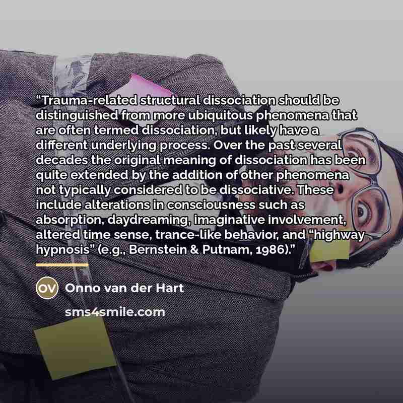 “Trauma-related structural dissociation should be distinguished from more ubiquitous phenomena that are often termed dissociation, but likely have a different underlying process. Over the past several decades the original meaning of dissociation has been quite extended by the addition of other…” quote by Onno van der Hart