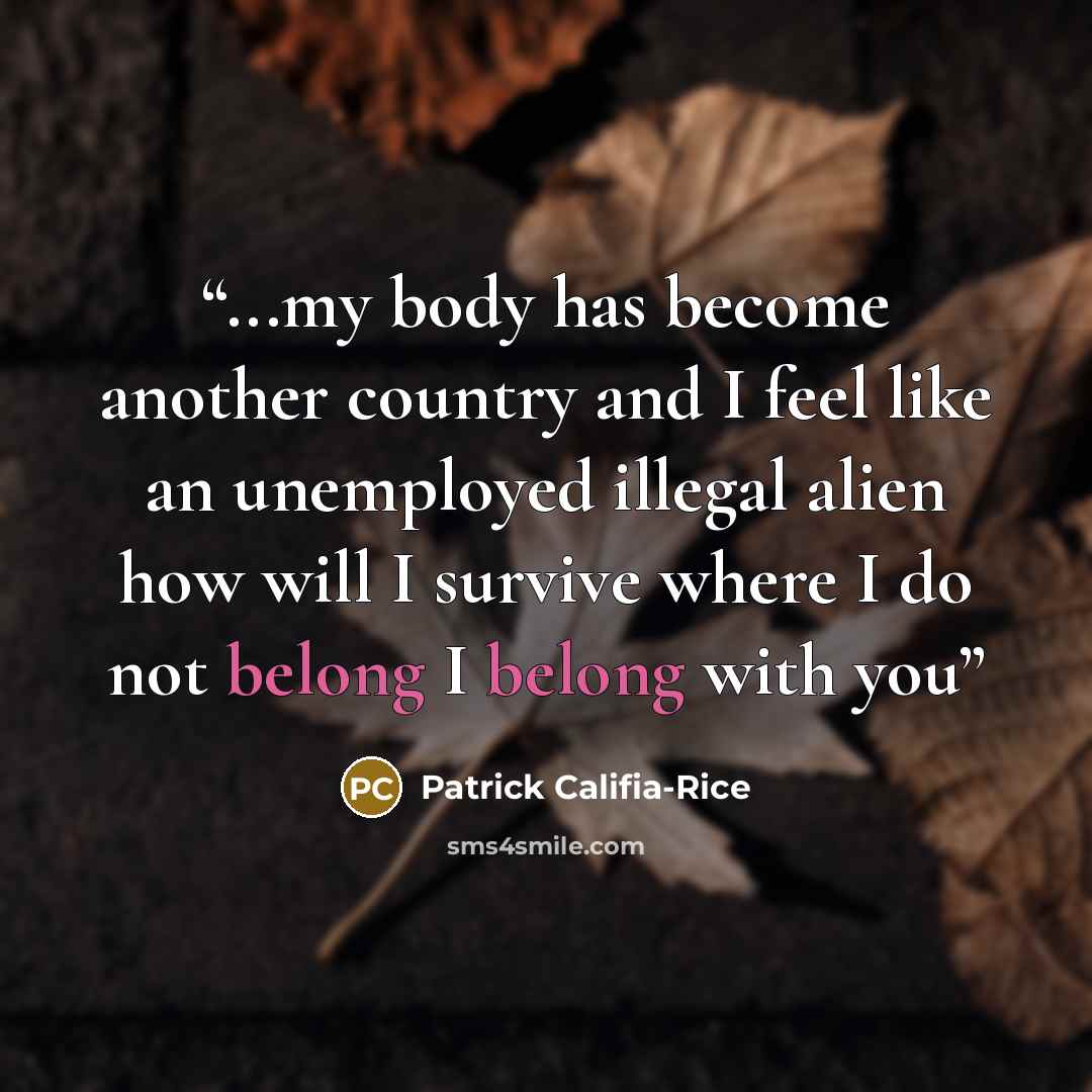 “...my body has become another country and I feel like an unemployed illegal alien how will I survive where I do not belong I belong with you” quote by Patrick Califia-Rice