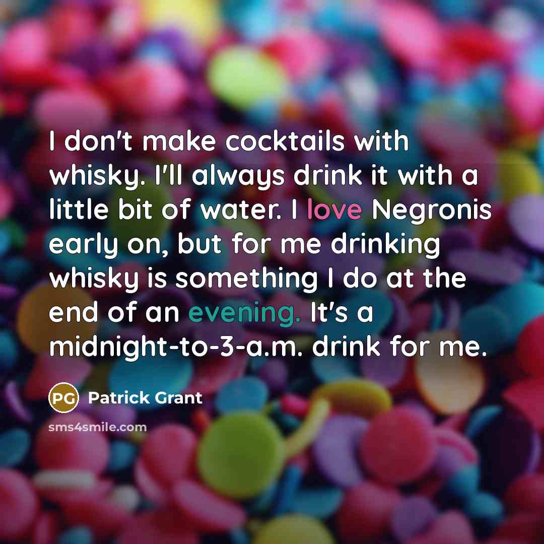 “I don't make cocktails with whisky. I'll always drink it with a little bit of water. I love Negronis early on, but for me drinking whisky is something I do at the end of an evening. It's a midnight-to-3-a.m. drink for me.” quote by Patrick Grant