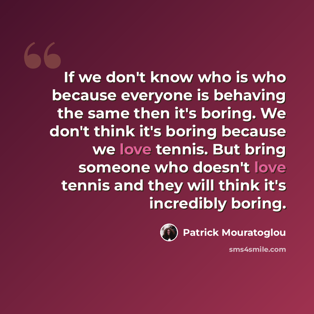“If we don't know who is who because everyone is behaving the same then it's boring. We don't think it's boring because we love tennis. But bring someone who doesn't love tennis and they will think it's incredibly boring.” quote by Patrick Mouratoglou