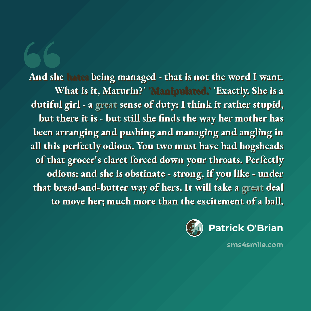 “And she hates being managed - that is not the word I want. What is it, Maturin?' 'Manipulated.' 'Exactly. She is a dutiful girl - a great sense of duty: I think it rather stupid, but there it is - but still she finds the way her mother has been arranging and pushing and managing and angling in all…” quote by Patrick O'Brian