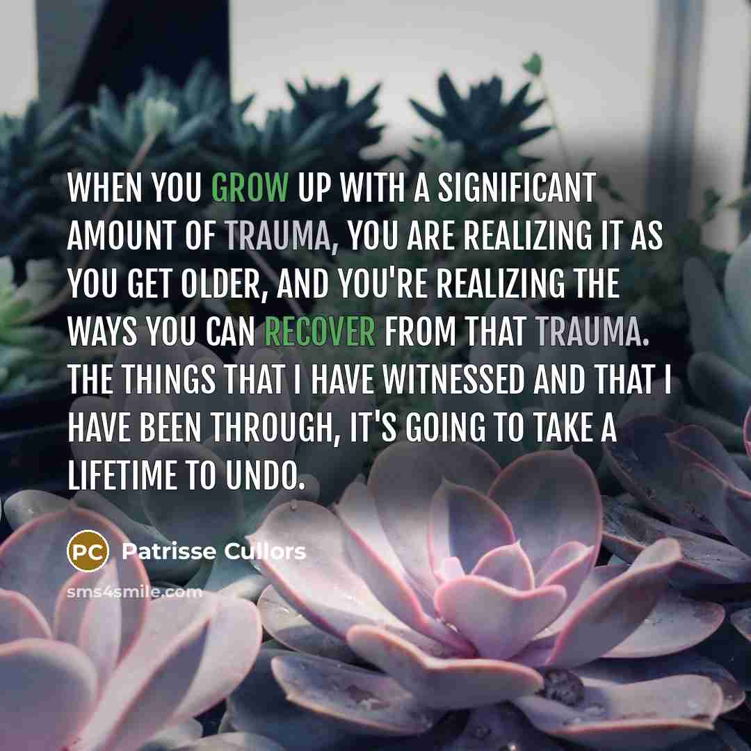 “When you grow up with a significant amount of trauma, you are realizing it as you get older, and you're realizing the ways you can recover from that trauma. The things that I have witnessed and that I have been through, it's going to take a lifetime to undo.” quote by Patrisse Cullors
