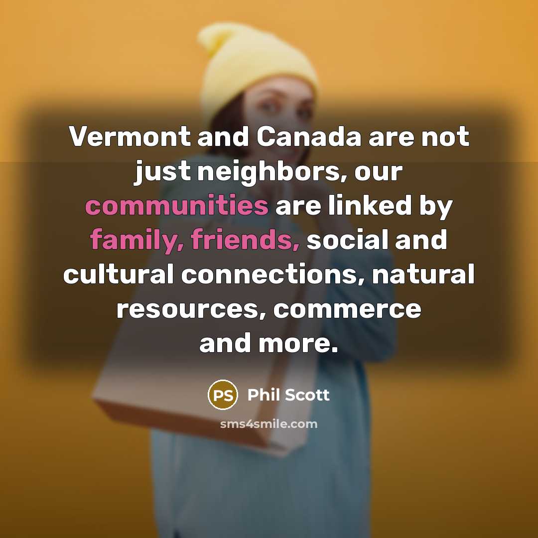 “Vermont and Canada are not just neighbors, our communities are linked by family, friends, social and cultural connections, natural resources, commerce and more.” quote by Phil Scott