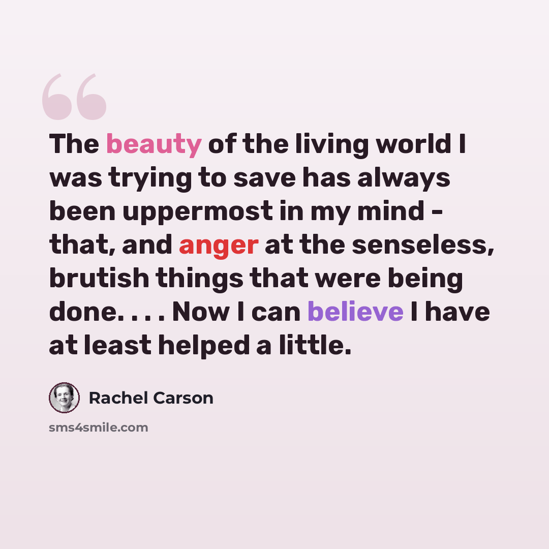 “The beauty of the living world I was trying to save has always been uppermost in my mind - that, and anger at the senseless, brutish things that were being done. . . . Now I can believe I have at least helped a little.” quote by Rachel Carson