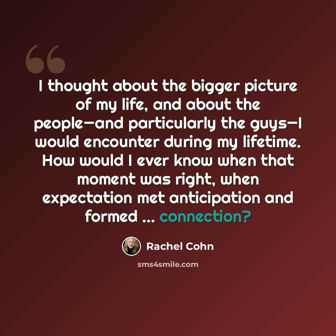 “I thought about the bigger picture of my life, and about the people—and particularly the guys—I would encounter during my lifetime. How would I ever know when that moment was right, when expectation met anticipation and formed … connection?” quote by Rachel Cohn