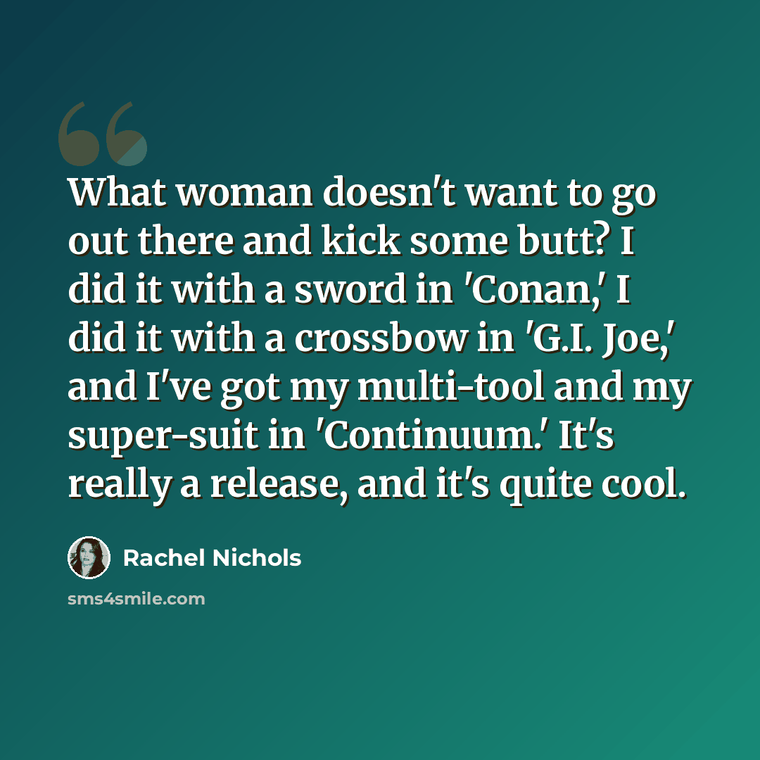 “What woman doesn't want to go out there and kick some butt? I did it with a sword in 'Conan,' I did it with a crossbow in 'G.I. Joe,' and I've got my multi-tool and my super-suit in 'Continuum.' It's really a release, and it's quite cool.” quote by Rachel Nichols