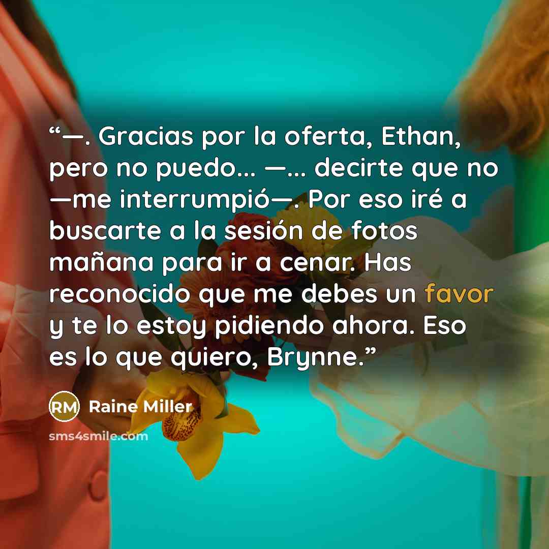 “—. Gracias por la oferta, Ethan, pero no puedo... —... decirte que no —me interrumpió—. Por eso iré a buscarte a la sesión de fotos mañana para ir a cenar. Has reconocido que me debes un favor y te lo estoy pidiendo ahora. Eso es lo que quiero, Brynne.” quote by Raine Miller