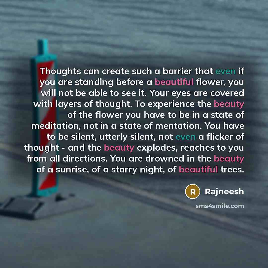 “Thoughts can create such a barrier that even if you are standing before a beautiful flower, you will not be able to see it. Your eyes are covered with layers of thought. To experience the beauty of the flower you have to be in a state of meditation, not in a state of mentation. You have to be…” quote by Rajneesh