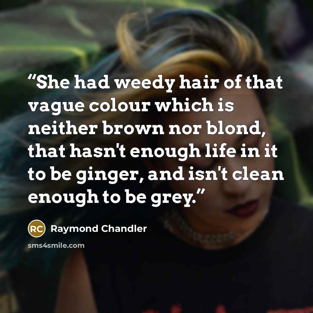 “She had weedy hair of that vague colour which is neither brown nor blond, that hasn't enough life in it to be ginger, and isn't clean enough to be grey.” quote by Raymond Chandler