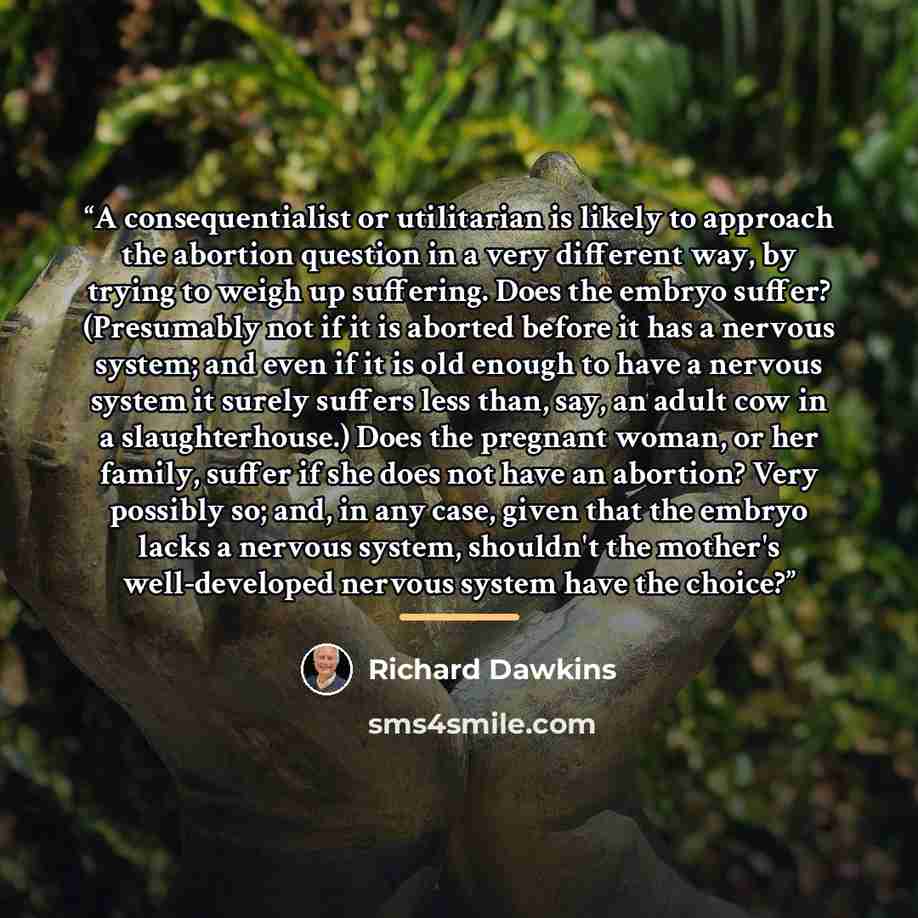 “A consequentialist or utilitarian is likely to approach the abortion question in a very different way, by trying to weigh up suffering. Does the embryo suffer? (Presumably not if it is aborted before it has a nervous system; and even if it is old enough to have a nervous system it surely suffers…” quote by Richard Dawkins