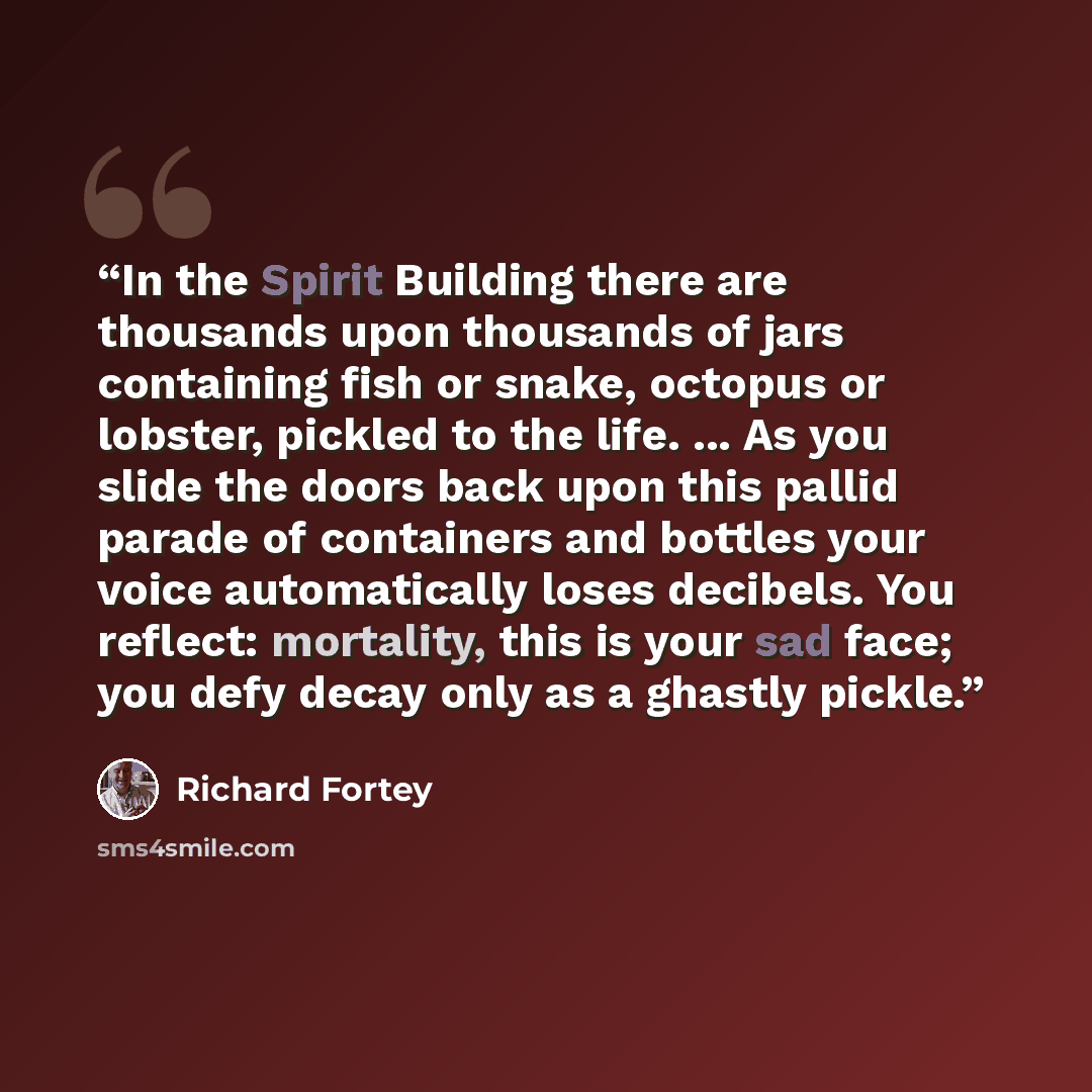 “In the Spirit Building there are thousands upon thousands of jars containing fish or snake, octopus or lobster, pickled to the life. ... As you slide the doors back upon this pallid parade of containers and bottles your voice automatically loses decibels. You reflect: mortality, this is your sad…” quote by Richard Fortey