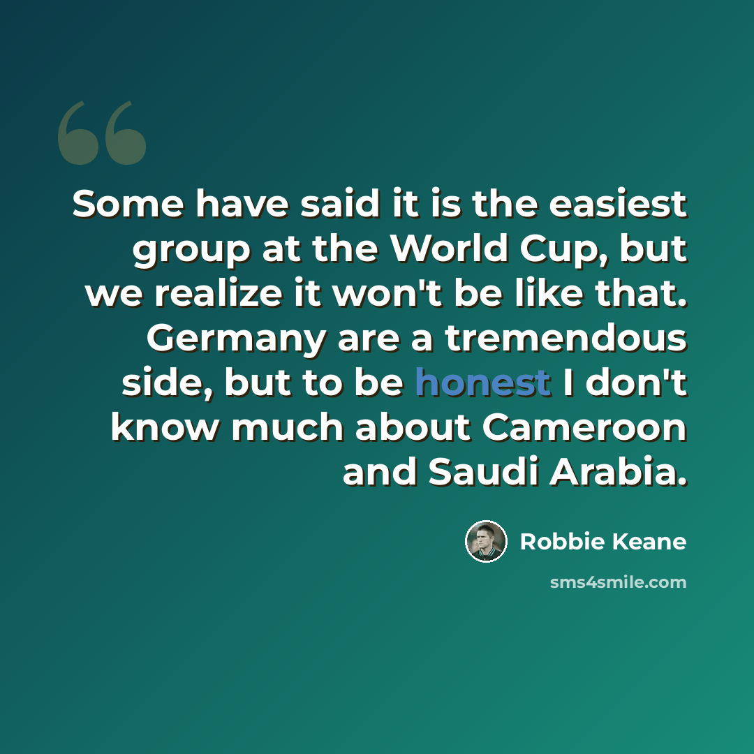 “Some have said it is the easiest group at the World Cup, but we realize it won't be like that. Germany are a tremendous side, but to be honest I don't know much about Cameroon and Saudi Arabia.” quote by Robbie Keane