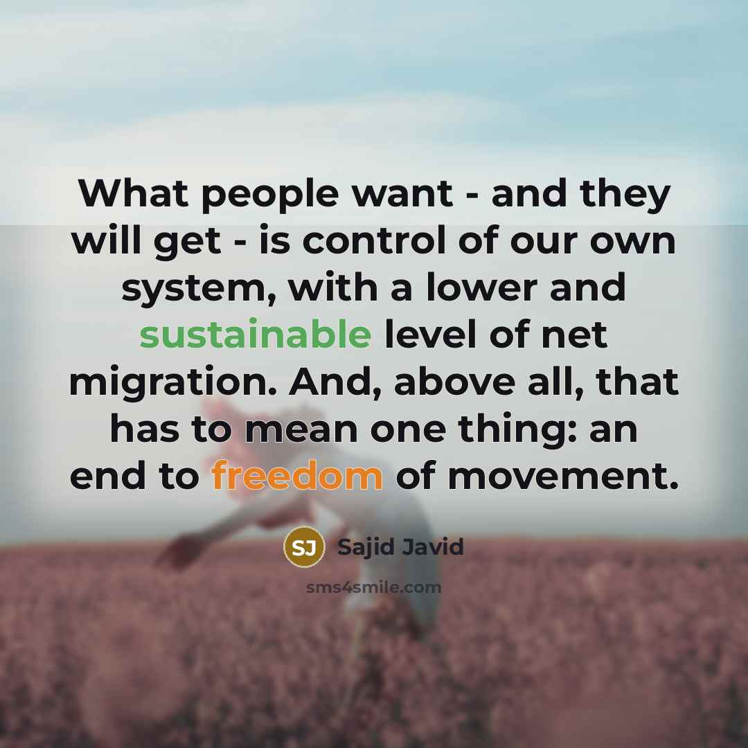 “What people want - and they will get - is control of our own system, with a lower and sustainable level of net migration. And, above all, that has to mean one thing: an end to freedom of movement.” quote by Sajid Javid