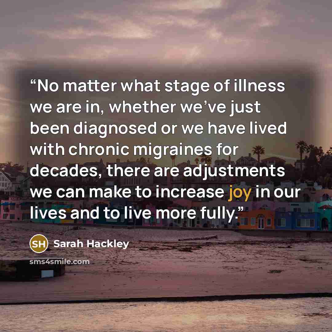 “No matter what stage of illness we are in, whether we’ve just been diagnosed or we have lived with chronic migraines for decades, there are adjustments we can make to increase joy in our lives and to live more fully.” quote by Sarah Hackley