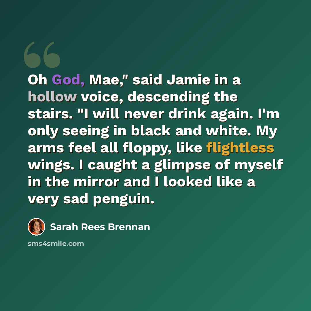 “Oh God, Mae," said Jamie in a hollow voice, descending the stairs. "I will never drink again. I'm only seeing in black and white. My arms feel all floppy, like flightless wings. I caught a glimpse of myself in the mirror and I looked like a very sad penguin.” quote by Sarah Rees Brennan