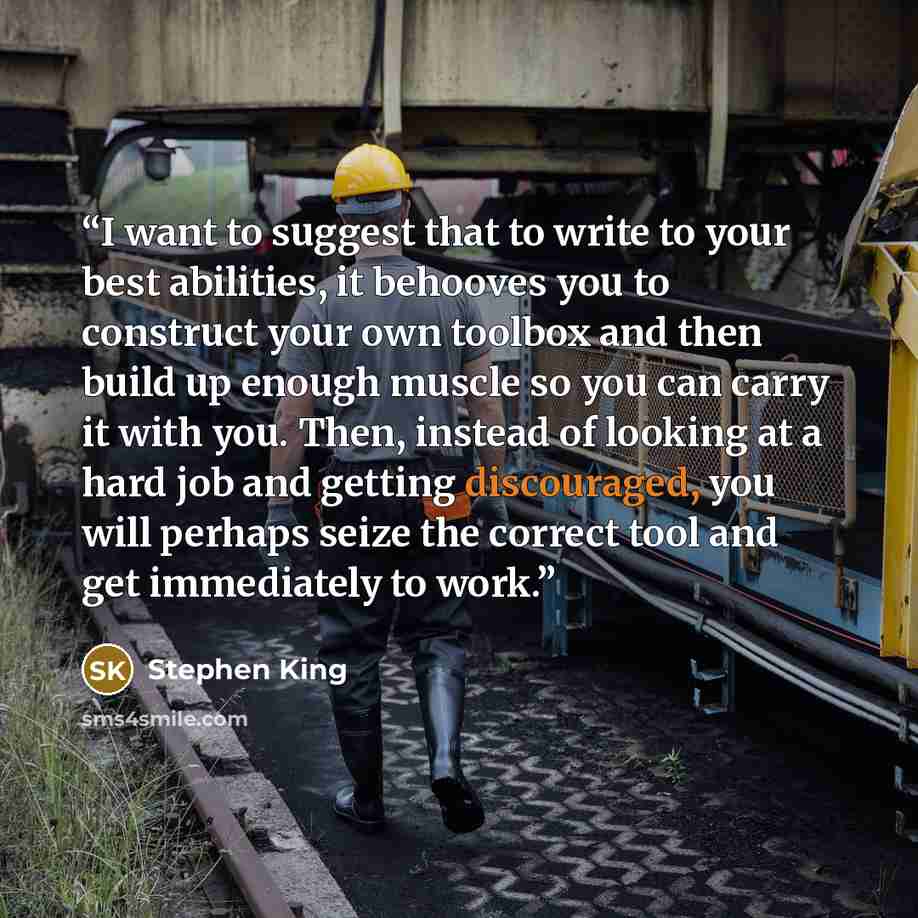 “I want to suggest that to write to your best abilities, it behooves you to construct your own toolbox and then build up enough muscle so you can carry it with you. Then, instead of looking at a hard job and getting discouraged, you will perhaps seize the correct tool and get immediately to work.” quote by Stephen King