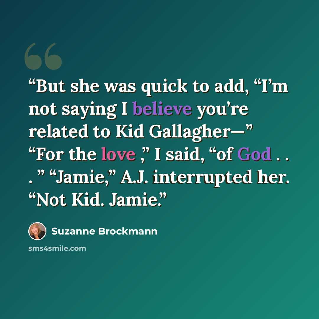 “But she was quick to add, “I’m not saying I believe you’re related to Kid Gallagher—” “For the love ,” I said, “of God . . . ” “Jamie,” A.J. interrupted her. “Not Kid. Jamie.” quote by Suzanne Brockmann
