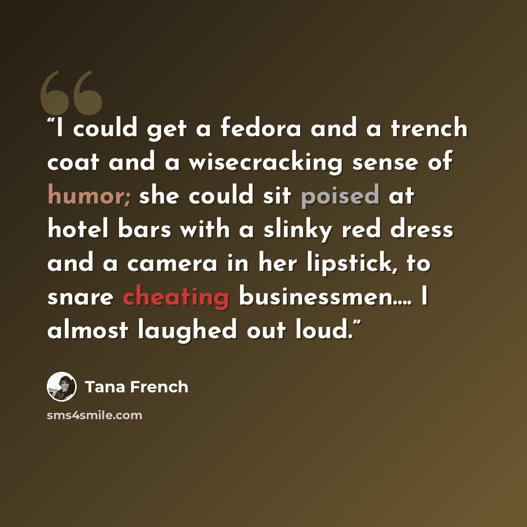 “I could get a fedora and a trench coat and a wisecracking sense of humor; she could sit poised at hotel bars with a slinky red dress and a camera in her lipstick, to snare cheating businessmen…. I almost laughed out loud.” quote by Tana French
