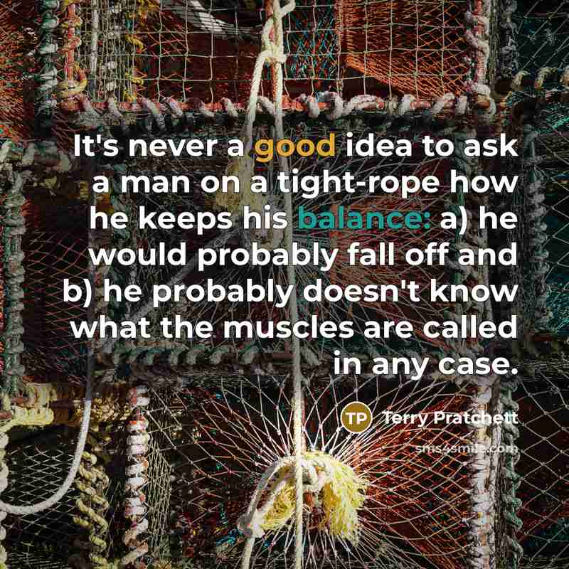 “It's never a good idea to ask a man on a tight-rope how he keeps his balance: a) he would probably fall off and b) he probably doesn't know what the muscles are called in any case.” quote by Terry Pratchett