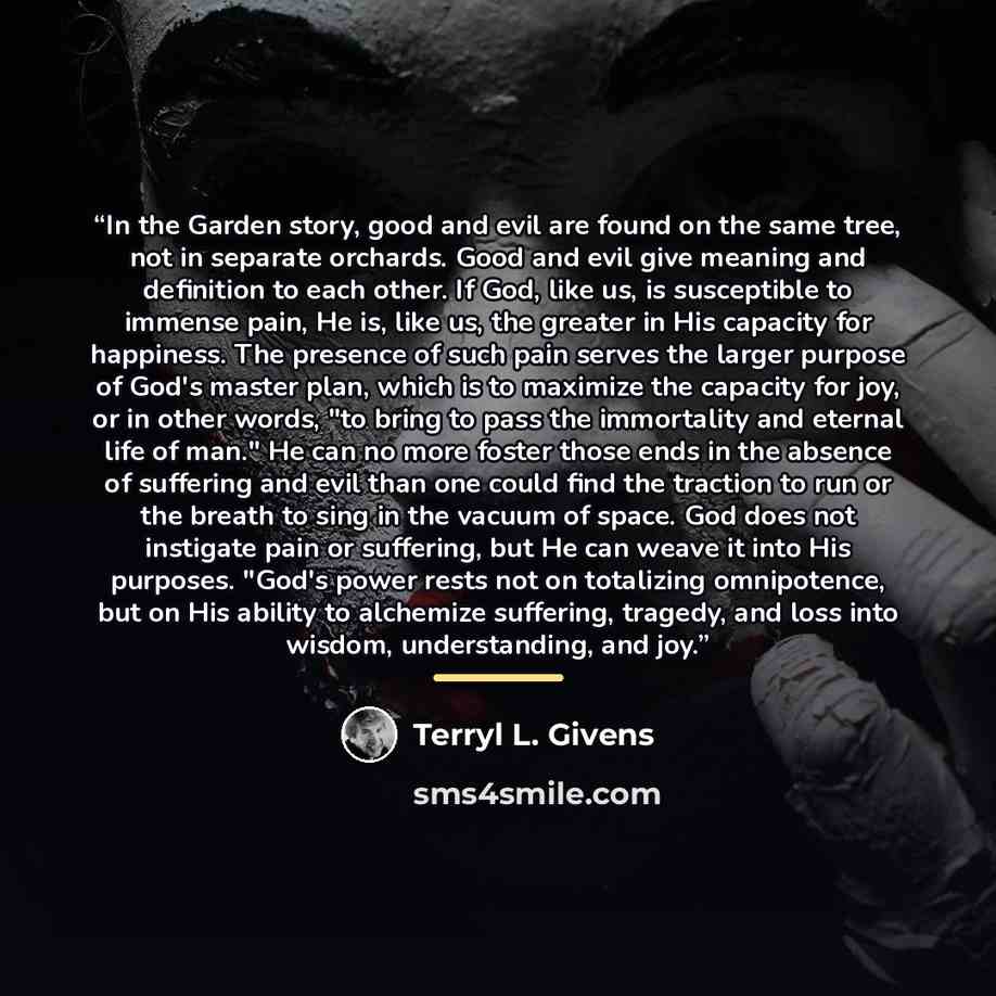 “In the Garden story, good and evil are found on the same tree, not in separate orchards. Good and evil give meaning and definition to each other. If God, like us, is susceptible to immense pain, He is, like us, the greater in His capacity for happiness. The presence of such pain serves the larger…” quote by Terryl L. Givens