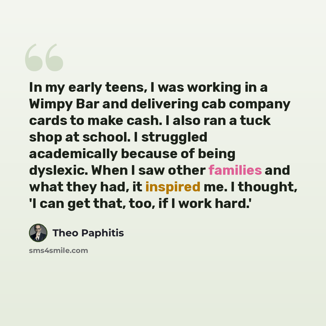 “In my early teens, I was working in a Wimpy Bar and delivering cab company cards to make cash. I also ran a tuck shop at school. I struggled academically because of being dyslexic. When I saw other families and what they had, it inspired me. I thought, 'I can get that, too, if I work hard.'” quote by Theo Paphitis