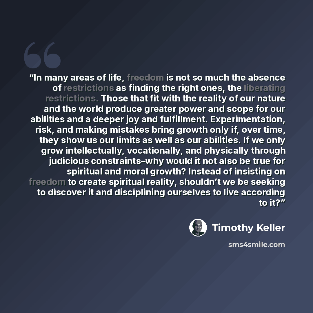“In many areas of life, freedom is not so much the absence of restrictions as finding the right ones, the liberating restrictions. Those that fit with the reality of our nature and the world produce greater power and scope for our abilities and a deeper joy and fulfillment. Experimentation, risk…” quote by Timothy Keller