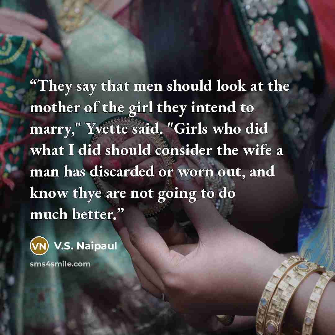 “They say that men should look at the mother of the girl they intend to marry," Yvette said. "Girls who did what I did should consider the wife a man has discarded or worn out, and know thye are not going to do much better.” quote by V.S. Naipaul