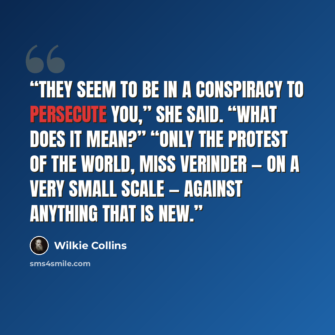 “They seem to be in a conspiracy to persecute you,” she said. “What does it mean?” “Only the protest of the world, Miss Verinder — on a very small scale — against anything that is new.” quote by Wilkie Collins