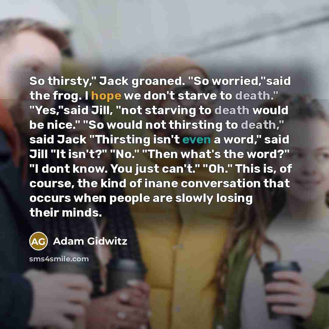 “So thirsty," Jack groaned. "So worried,"said the frog. I hope we don't starve to death." "Yes,"said Jill, "not starving to death would be nice." "So would not thirsting to death," said Jack "Thirsting isn't even a word," said Jill "It isn't?" "No." "Then what's the word?" "I dont know. You just…” quote by Adam Gidwitz