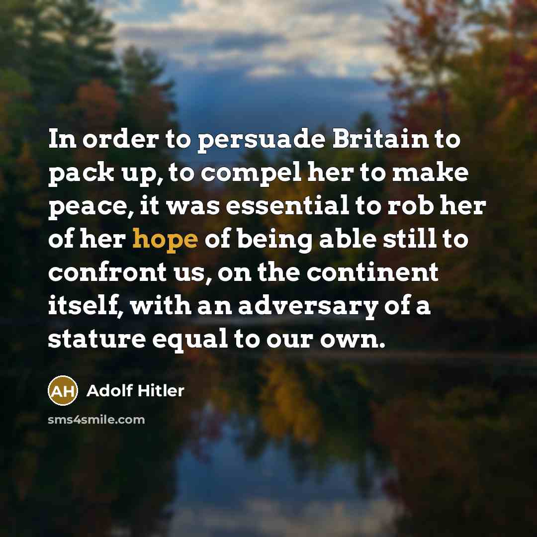 “In order to persuade Britain to pack up, to compel her to make peace, it was essential to rob her of her hope of being able still to confront us, on the continent itself, with an adversary of a stature equal to our own.” quote by Adolf Hitler