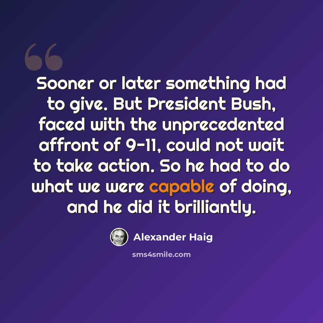 “Sooner or later something had to give. But President Bush, faced with the unprecedented affront of 9-11, could not wait to take action. So he had to do what we were capable of doing, and he did it brilliantly.” quote by Alexander Haig