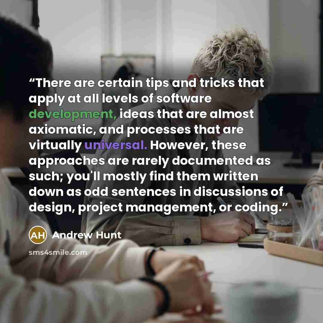 “There are certain tips and tricks that apply at all levels of software development, ideas that are almost axiomatic, and processes that are virtually universal. However, these approaches are rarely documented as such; you'll mostly find them written down as odd sentences in discussions of design…” quote by Andrew Hunt