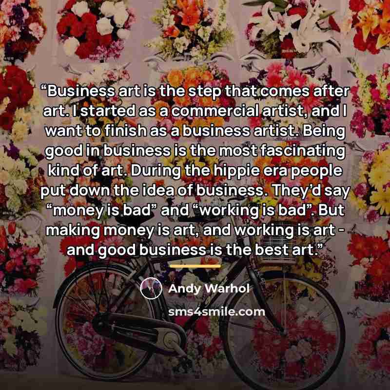 “Business art is the step that comes after art. I started as a commercial artist, and I want to finish as a business artist. Being good in business is the most fascinating kind of art. During the hippie era people put down the idea of business. They’d say “money is bad” and “working is bad”. But…” quote by Andy Warhol