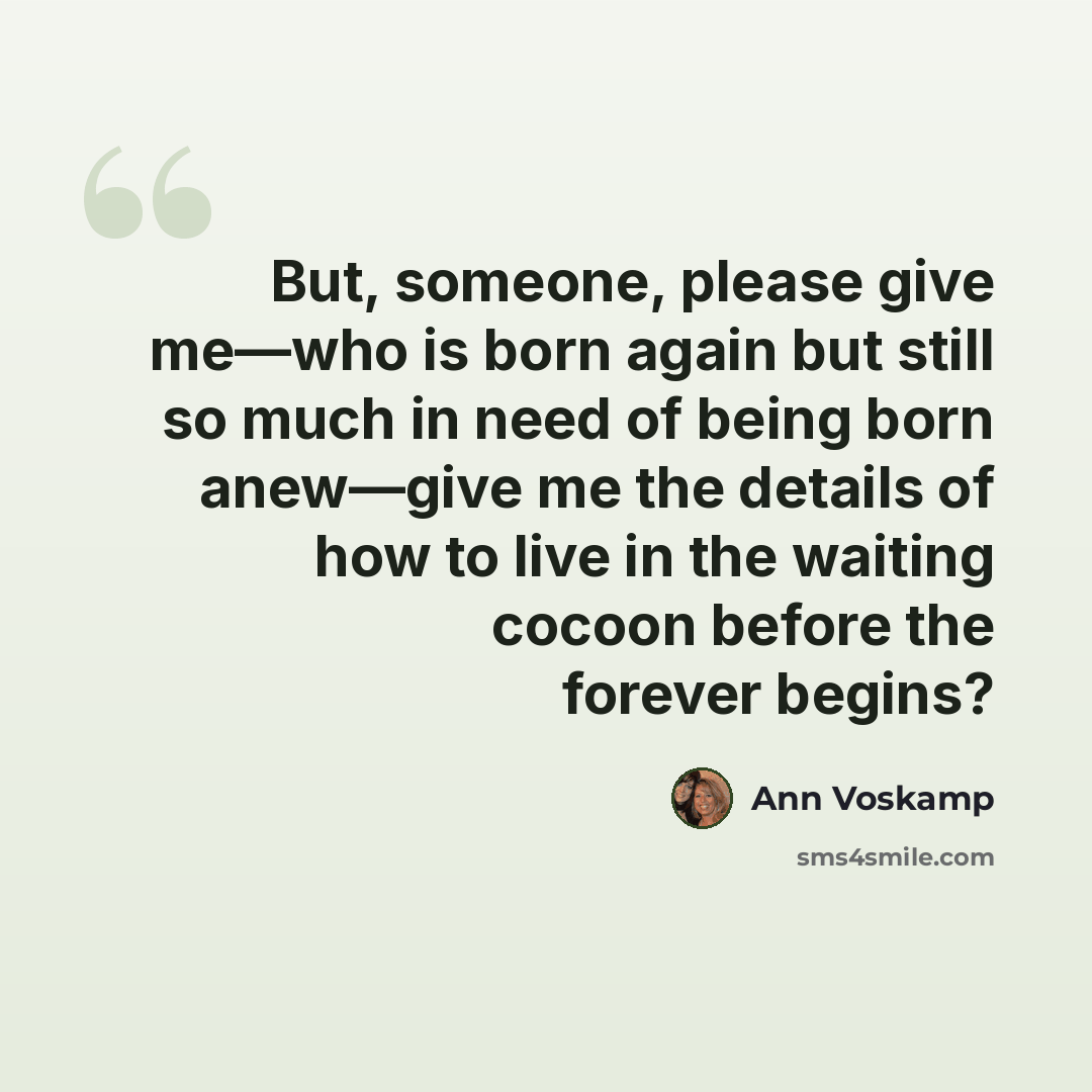 “But, someone, please give me—who is born again but still so much in need of being born anew—give me the details of how to live in the waiting cocoon before the forever begins?” quote by Ann Voskamp