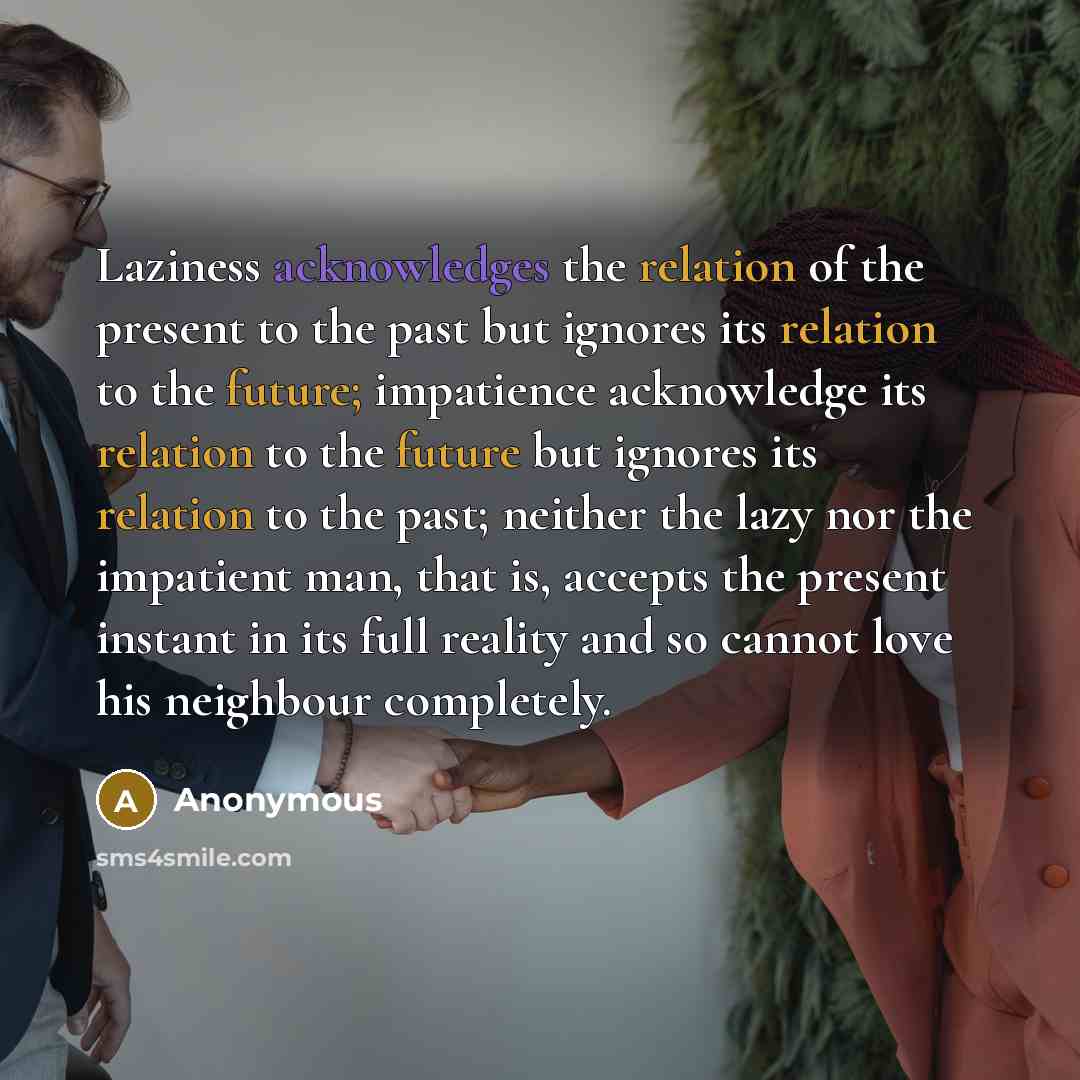 “Laziness acknowledges the relation of the present to the past but ignores its relation to the future; impatience acknowledge its relation to the future but ignores its relation to the past; neither the lazy nor the impatient man, that is, accepts the present instant in its full reality and so…” quote by Anonymous