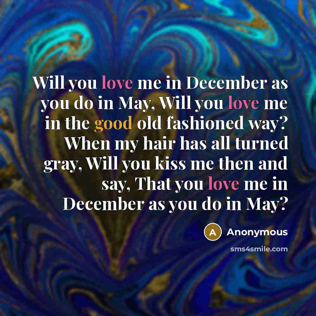 “Will you love me in December as you do in May, Will you love me in the good old fashioned way? When my hair has all turned gray, Will you kiss me then and say, That you love me in December as you do in May?” quote by Anonymous