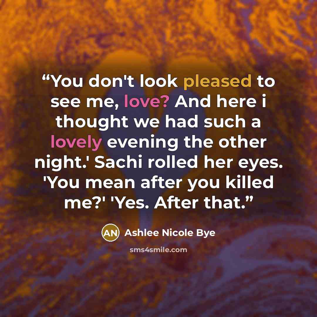 “You don't look pleased to see me, love? And here i thought we had such a lovely evening the other night.' Sachi rolled her eyes. 'You mean after you killed me?' 'Yes. After that.” quote by Ashlee Nicole Bye