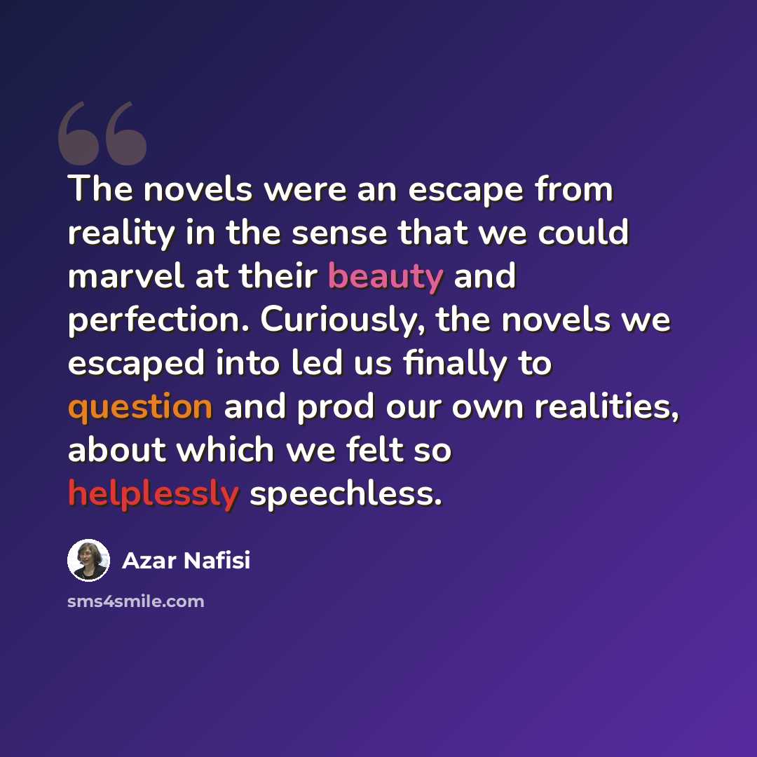 “The novels were an escape from reality in the sense that we could marvel at their beauty and perfection. Curiously, the novels we escaped into led us finally to question and prod our own realities, about which we felt so helplessly speechless.” quote by Azar Nafisi