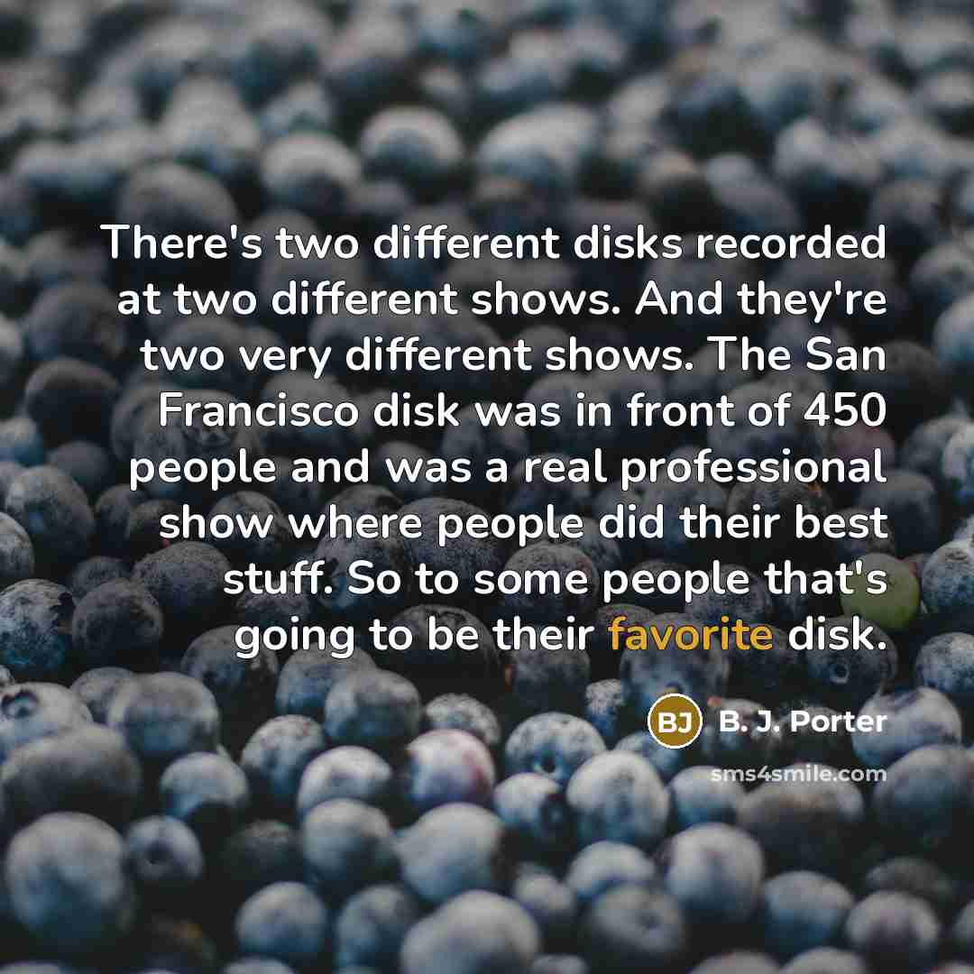 “There's two different disks recorded at two different shows. And they're two very different shows. The San Francisco disk was in front of 450 people and was a real professional show where people did their best stuff. So to some people that's going to be their favorite disk.” quote by B. J. Porter