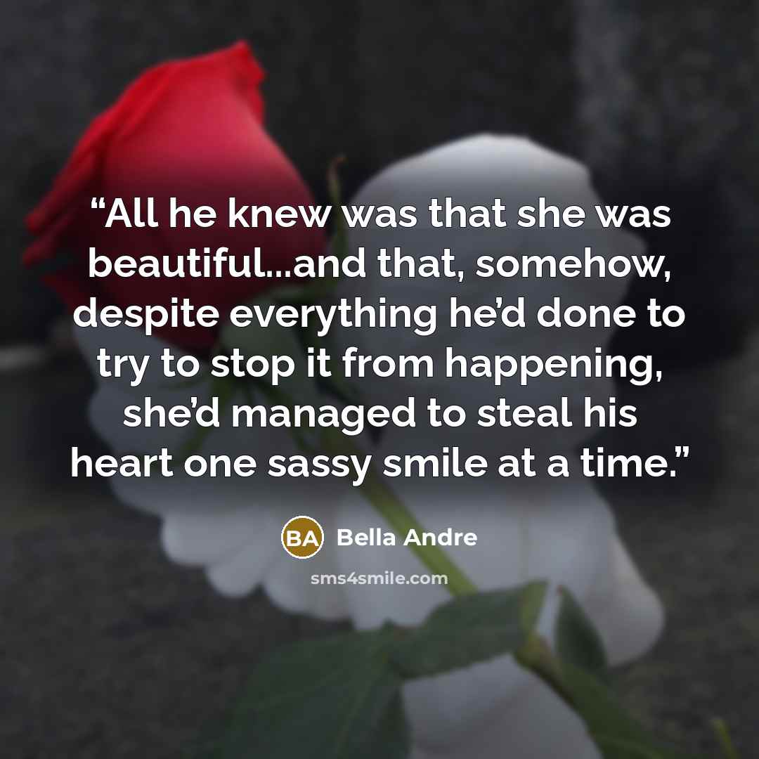 “All he knew was that she was beautiful...and that, somehow, despite everything he’d done to try to stop it from happening, she’d managed to steal his heart one sassy smile at a time.” quote by Bella Andre