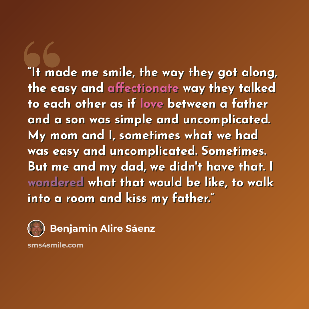 “It made me smile, the way they got along, the easy and affectionate way they talked to each other as if love between a father and a son was simple and uncomplicated. My mom and I, sometimes what we had was easy and uncomplicated. Sometimes. But me and my dad, we didn't have that. I wondered what…” quote by Benjamin Alire Sáenz