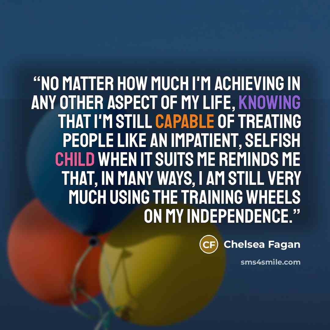 “No matter how much I'm achieving in any other aspect of my life, knowing that I'm still capable of treating people like an impatient, selfish child when it suits me reminds me that, in many ways, I am still very much using the training wheels on my independence.” quote by Chelsea Fagan