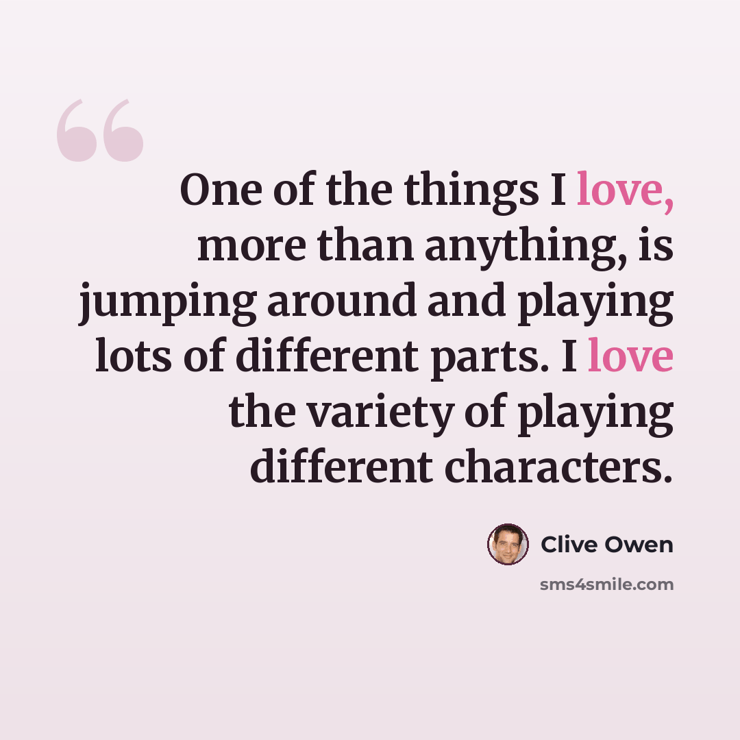 “One of the things I love, more than anything, is jumping around and playing lots of different parts. I love the variety of playing different characters.” quote by Clive Owen