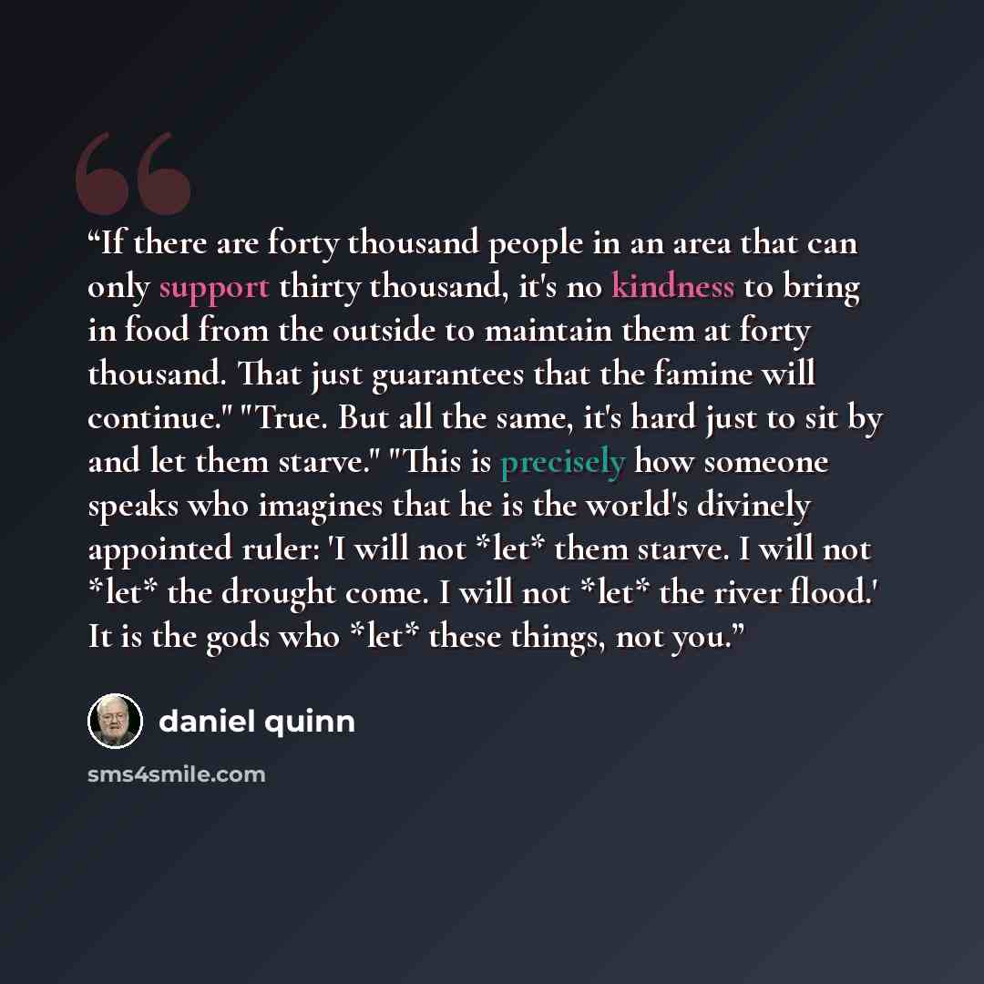 “If there are forty thousand people in an area that can only support thirty thousand, it's no kindness to bring in food from the outside to maintain them at forty thousand. That just guarantees that the famine will continue." "True. But all the same, it's hard just to sit by and let them starve."…” quote by Daniel Quinn