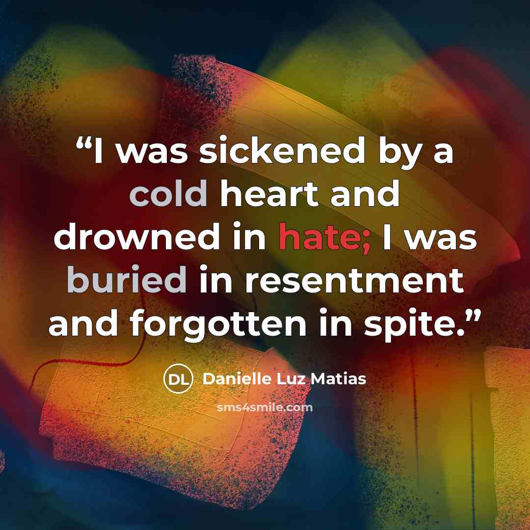 “I was sickened by a cold heart and drowned in hate; I was buried in resentment and forgotten in spite.” quote by Danielle Luz Matias