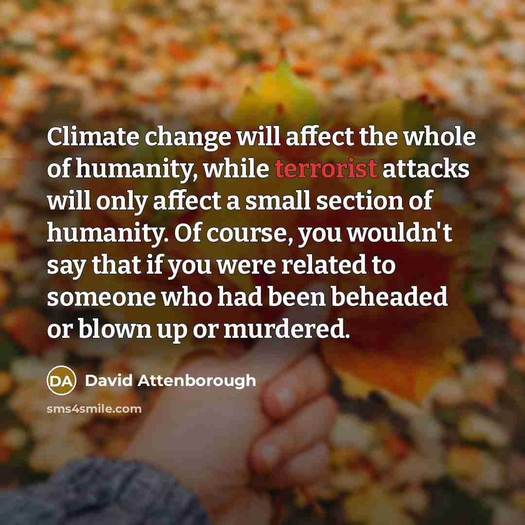 “Climate change will affect the whole of humanity, while terrorist attacks will only affect a small section of humanity. Of course, you wouldn't say that if you were related to someone who had been beheaded or blown up or murdered.” quote by David Attenborough