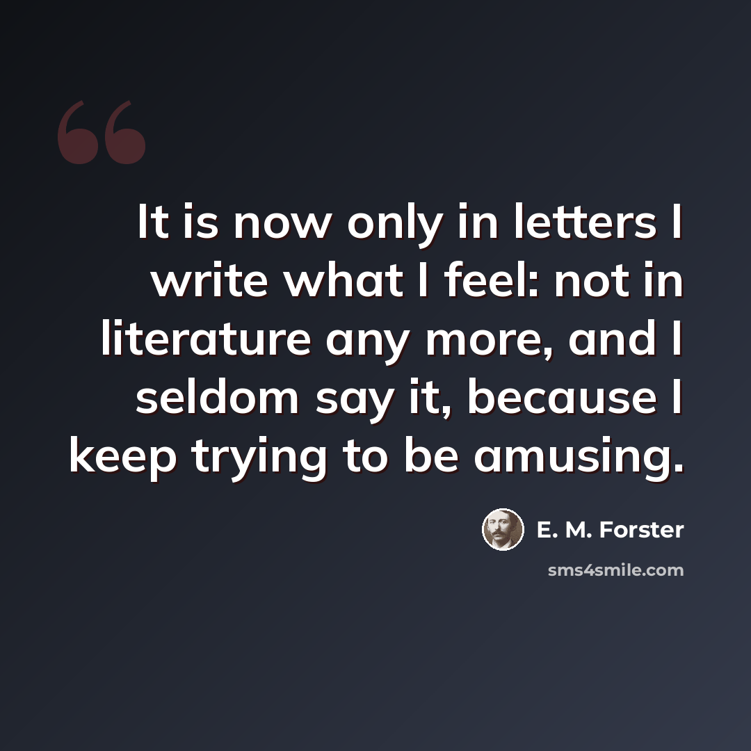“It is now only in letters I write what I feel: not in literature any more, and I seldom say it, because I keep trying to be amusing.” quote by E. M. Forster