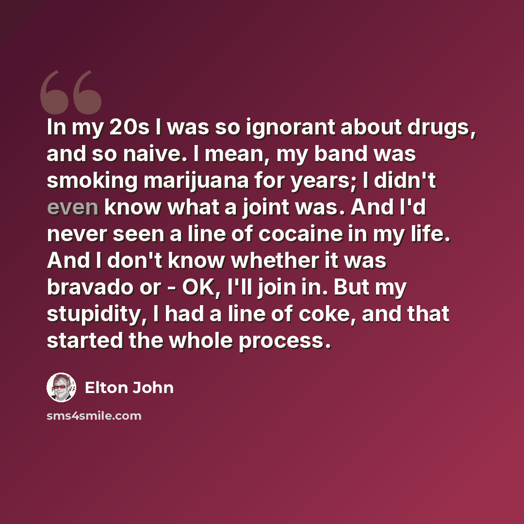 “In my 20s I was so ignorant about drugs, and so naive. I mean, my band was smoking marijuana for years; I didn't even know what a joint was. And I'd never seen a line of cocaine in my life. And I don't know whether it was bravado or - OK, I'll join in. But my stupidity, I had a line of coke, and…” quote by Elton John